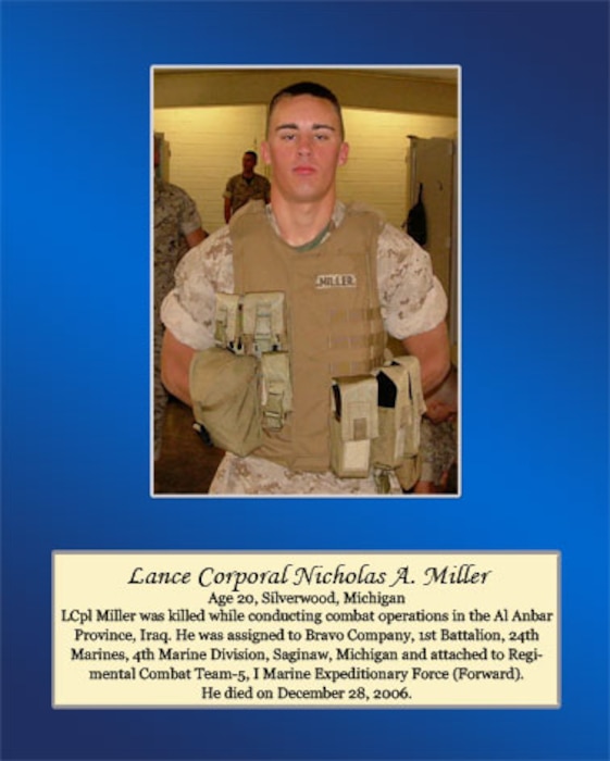 Age 20, Silverwood, Michigan

Lance Cpl. Miller was killed while conducting combat operations in the AL Anbar Province, Iraq. He was assigned to Bravo Company, 1st Battalion, 24th Marines, 4th Marine Division, Saginaw, Michigan and attached to Regimental combat Team-5, I Marine Expeditionary Force (Forward). He died on December 28, 2006.