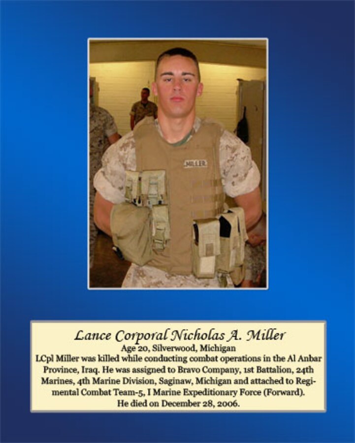 Age 20, Silverwood, Michigan

Lance Cpl. Miller was killed while conducting combat operations in the Al Anbar Province, Iraq. He was assigned to Bravo Company, 1st Battalion, 24th Marines, 4th Marine Division, Saginaw, Michigan and attached to Regimental Combat Team-5, I Marine Expeditionary Force (Forward). He died on December 28, 2006.