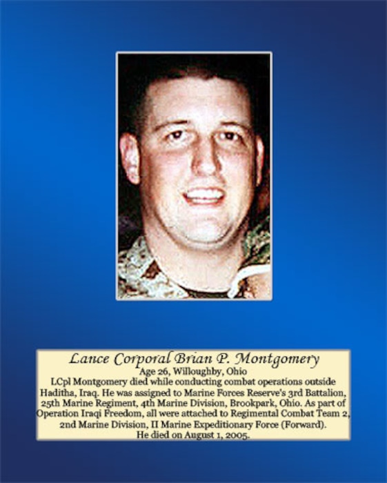 Age 26, Willoughby, Ohio

Lance Cpl. Montgomery died while conducting combat operation outside Haditha, Iraq. He was assigned to Marine Forces Reserve’s 3rd Battalion, 25th Marine Regiment, 4th Marine Division, Brookpark, Ohio. As part of Operation Iraqi Freedom, all were attached to Regimental Combat Team 2, 2nd Marine Division, II Marine Expeditionary Force (Forward). He died on August 1, 2005.