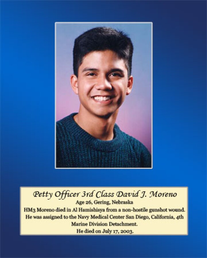 Age 26, Gering, Nebraska

Petty Officer 3rd Class Moreno died in Al Hamishisya from a non-hostile gunshot wound. He was assigned to the Navy Medical Center San Diego, California, 4th Marine Division Detachment. He died on July 17, 2003.