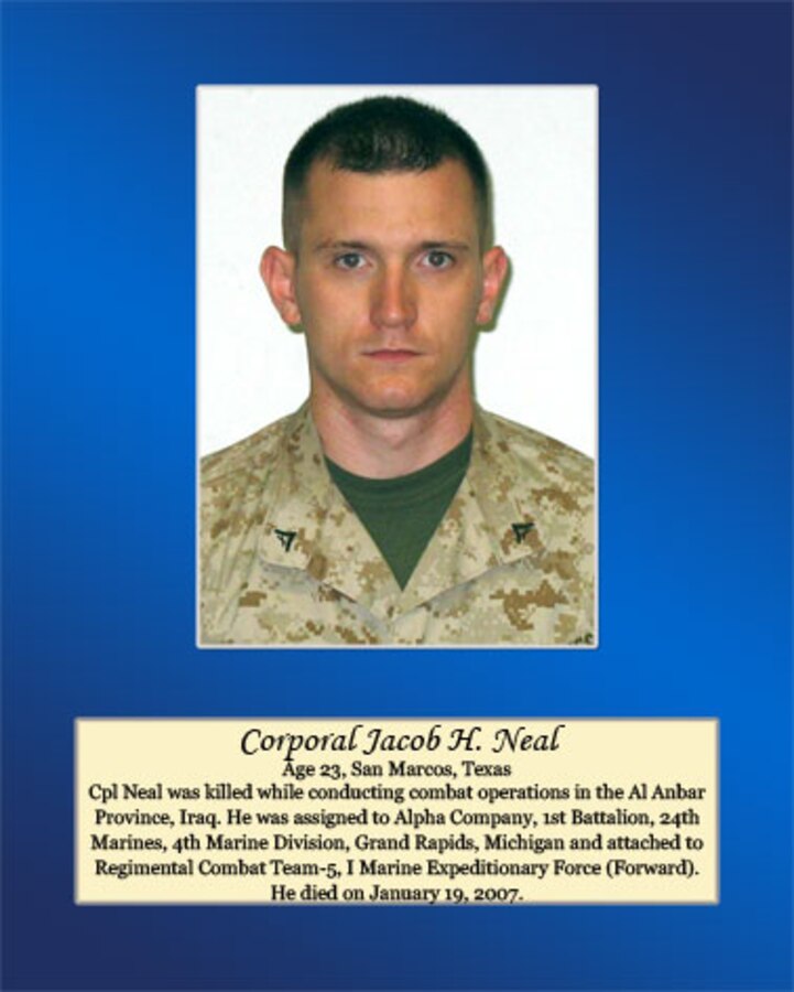 Age 23, San Marcos, Texas

Cpl. Neal was killed while conducting combat operations in the Al Anbar Province, Iraq. He was assigned to Alpha Company, 1st Battalion, 24th Marines, 4th Marine Division, Grand Rapids, Michigan and attached to Regimental Combat Team-5, I Marine Expeditionary Force (Forward). He died on January 19, 2007.