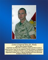 Lance Cpl. Nealy was killed while conducting combat operations in the Al Anbar Province, Iraq. He was assigned to Charlie Company, 1st Battalion, 24th Marines, 4th Marine Division, Lansing,Michigan and attached to Regimental Combat Team-5, I Marine Expeditionary Force (Forward). He died on October 29, 2006.