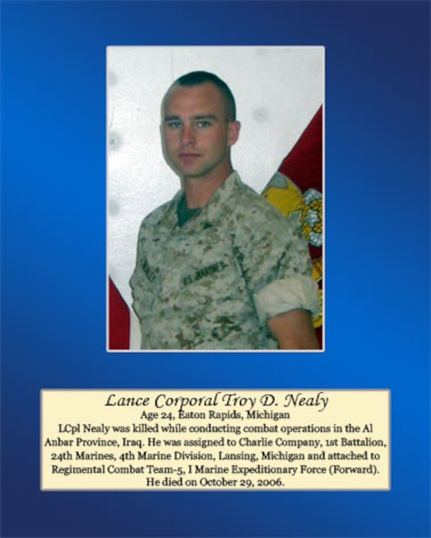 Lance Cpl. Nealy was killed while conducting combat operations in the Al Anbar Province, Iraq. He was assigned to Charlie Company, 1st Battalion, 24th Marines, 4th Marine Division, Lansing,Michigan and attached to Regimental Combat Team-5, I Marine Expeditionary Force (Forward). He died on October 29, 2006.