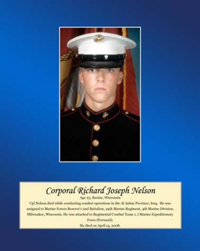 Age 23, Racine, Wisconsin
 
Cpl. Nelson died while conducting combat operations in the Al Anbar Province, Iraq. He was assigned to Marine Forces Reserve’s 2nd Battalion, 24th Marine Regiment, 4th Marine Division, Milwaukee, Wisconsin. He was attached to Regimental Combat Team 1, I Marine Expeditionary Force (Forward). He died on April 14, 2008.