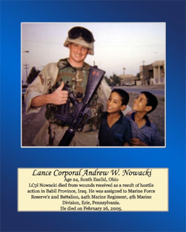 Age 24, South Euclid, Ohio

Lance Cpl. Nowacki died from wounds received as a result of hostile action in Babil Province, Iraq. He was assigned to Marine Forces Reserve’s 2nd Battalion, 24th Marine Regiment, 4th Marine Division, Erie, Pennsylvania. He died on February 26, 2005.