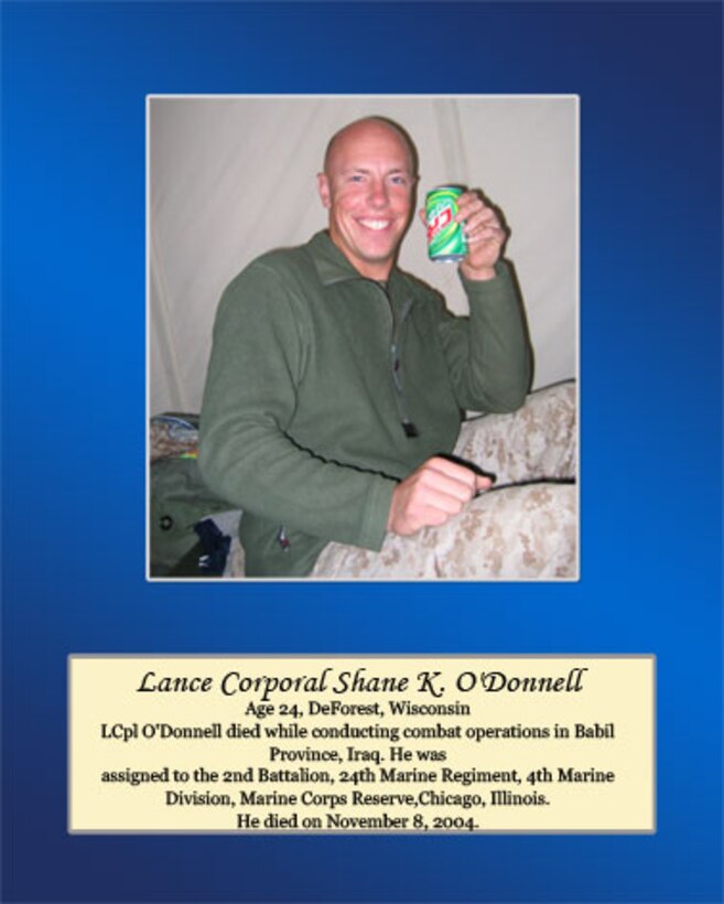 Age 24, DeForest, Wisconsin

Lance Cpl. O’Donnell died while conducting combat operations in Babil Province, Iraq. He was assigned to the 2nd Battalion, 24th Marine Regiment, 4th Marine Division, Marine Corps Reserve, Chicago, Illinois. He died on November 8, 2004.