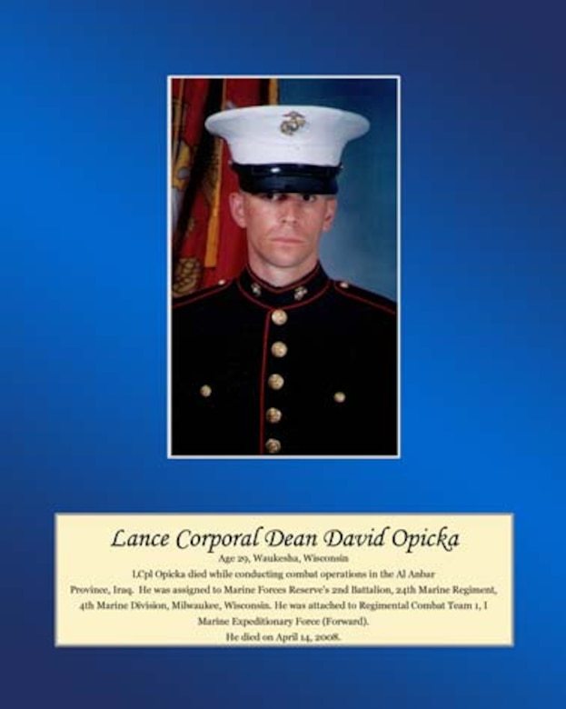 Age 29, Waukesha, Wisconsin

Lance Cpl. Opicka died while conducting combat operations in the Al Anbar Province, Iraq. He was assigned to Marine Forces Reserve’s 2nd Battalion, 24th Marine Regiment, 4th Marine Division, Milwaukee, Wisconsin. He was attached to Regimental Combat Team 1, I Marine Expeditionary Force (Forward). He died on April 14, 2008.