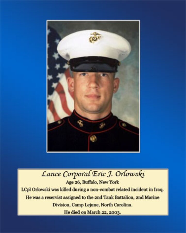 Age 26, Buffalo, New York

Lance Cpl. Orlowski was killed during a non-combat related incident in Iraq. He was a reservist assigned to the 2nd Tank Battalion, 2nd Marine Division, Camp Lejeune, North Carolina. He died on March 22, 2003.
