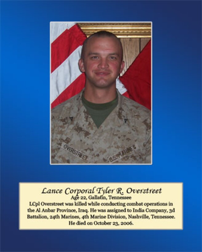 Age 22, Gallatin, Tennessee

Lance Cpl. Overstreet was killed while conducting combat operations in the Al Anbar Province, Iraq. He was assigned to India Company, 3rd Battalion, 24th Marines, 4th Marine Division, Nashville, Tennessee. He died on October 23, 2006.