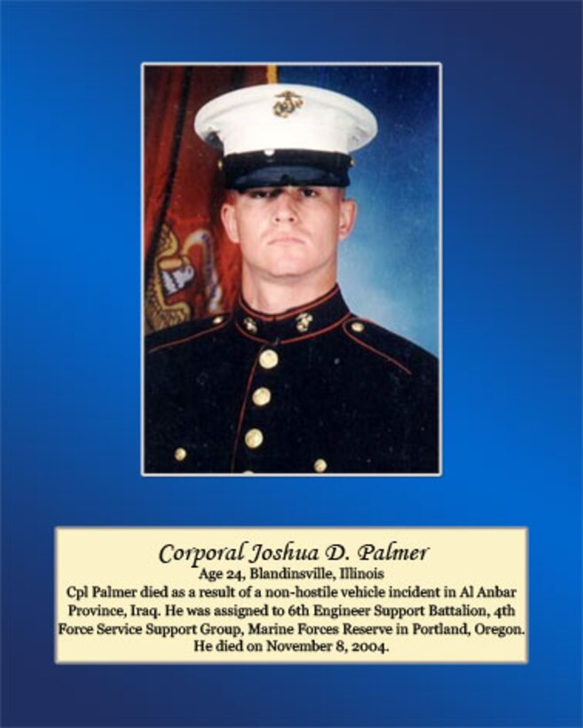 Age 24, Blandinsville, Illinois

Cpl. Palmer died as a result of a non-hostile vehicle incident in Al Anbar Province, Iraq. He was assigned to 6th Engineer Support Battalion, 4th Force Service Support Group, Marine Force Reserve in Portland, Oregon. He died on November 8, 2004.