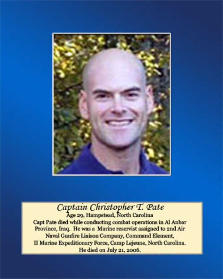 Age 29, Hampstead, North Carolina

Capt. Pate died while conducting combat operations in Al Anbar Province, Iraq. He was a Marine reservist assigned to 2nd Air Naval Gunfire Liaison Company, Command Element, II Marine Expeditionary Force, Camp Lejeune, North Carolina. He died on July 21, 2006.