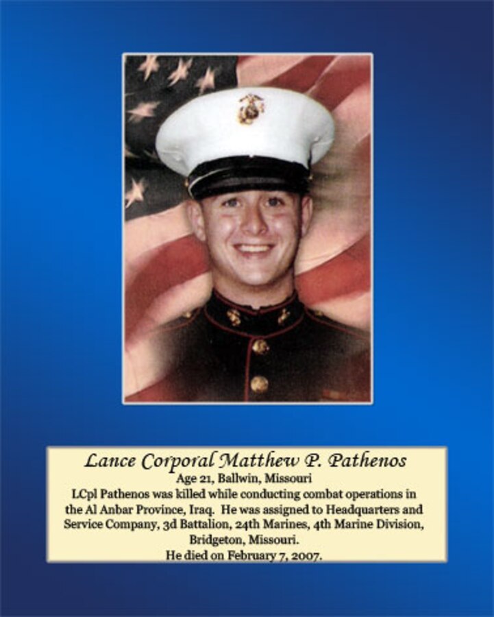 Age 21, Ballwin, Missouri

Lance Cpl. Pathenos was killed while conducting combat operations in the Al Anbar Province, Iraq. He was assigned to Headquarters and Service Company, 3rd Battalion, 24th Marines, 4th Marine Division, Bridgeton, Missouri. He died on February 7, 2007.