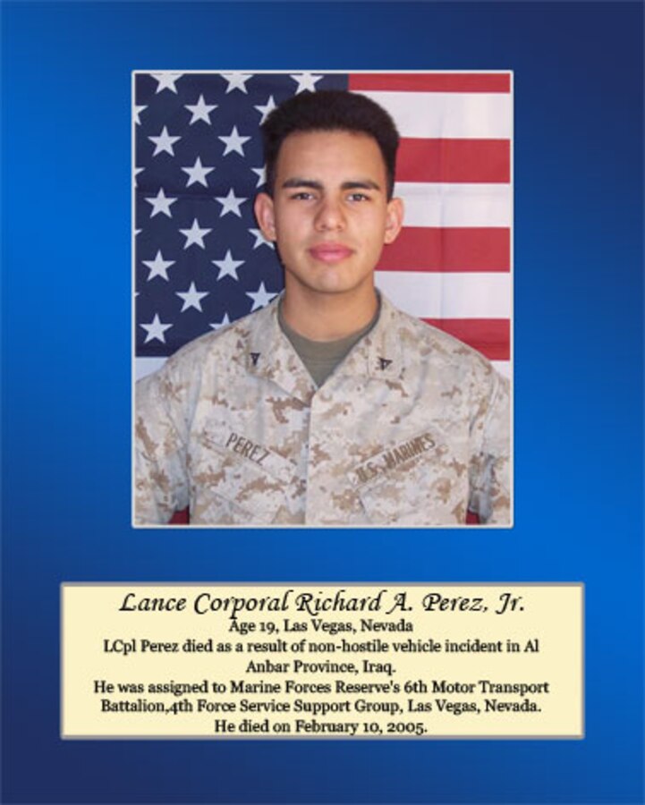 Age 19, Las Vegas, Nevada

Lance Cpl. Perez died as a result of non-hostile vehicle incident in Al Anbar Province, Iraq. He was assigned to Marine Forces Reserve’s 6th Motor Transport Battalion, 4th Force Service Support Group, Las Vegas, Nevada. He died on February 10, 2005.