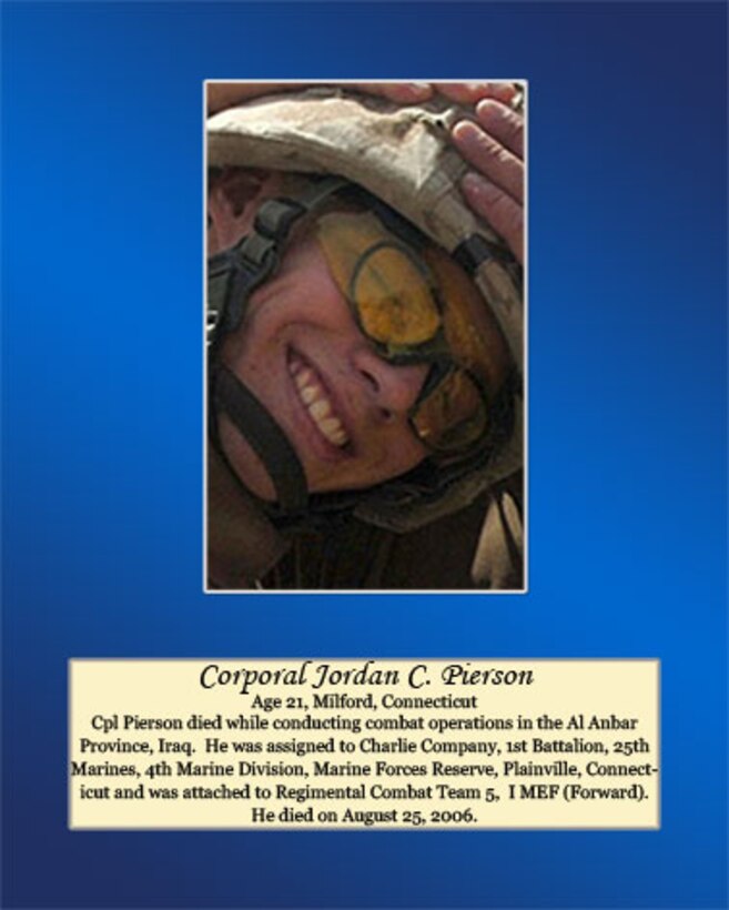 Age 21, Milford, Connecticut

Cpl. Pierson died while conducting combat operations in the Al Anbar Province, Iraq. He was assigned to Charlie Company, 1st Battalion, 25th Marines, 4th Marine Division, Marine Forces Reserve, Plainville, Connecticut and was attached to Regimental Combat Team 5, I MEF (Forward). He died on August 25, 2006.