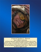 Age 21, Milford, Connecticut

Cpl. Pierson died while conducting combat operations in the Al Anbar Province, Iraq. He was assigned to Charlie Company, 1st Battalion, 25th Marines, 4th Marine Division, Marine Forces Reserve, Plainville, Connecticut and was attached to Regimental Combat Team 5, I MEF (Forward). He died on August 25, 2006.