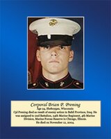 Age 24, Sheboygan, Wisconsin

Cpl. Prening died as a result of enemy action in Babil Province, Iraq. He was assigned to 2nd Battalion, 24th Marine Regiment, 4th Marine Division, Marine Forces Reserve in Chicago, Illinois. He died on November 12, 2004.