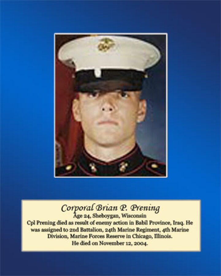 Age 24, Sheboygan, Wisconsin

Cpl. Prening died as a result of enemy action in Babil Province, Iraq. He was assigned to 2nd Battalion, 24th Marine Regiment, 4th Marine Division, Marine Forces Reserve in Chicago, Illinois. He died on November 12, 2004.