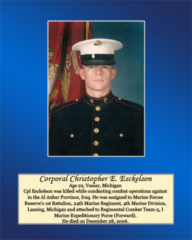 Age 22, Vassar, Michigan

Cpl Esckelson was killed while conducting combat operations against in the Al Anbar Province, Iraq. He was assigned to Marine Forces Reserve’s 1st Battalion, 24th Marine Regiment, 4th Marine Division, Lansing, Michigan and attached to Regimental Combat Team-5, I Marine Expeditionary Force (Forward). He died on December 28, 2006.