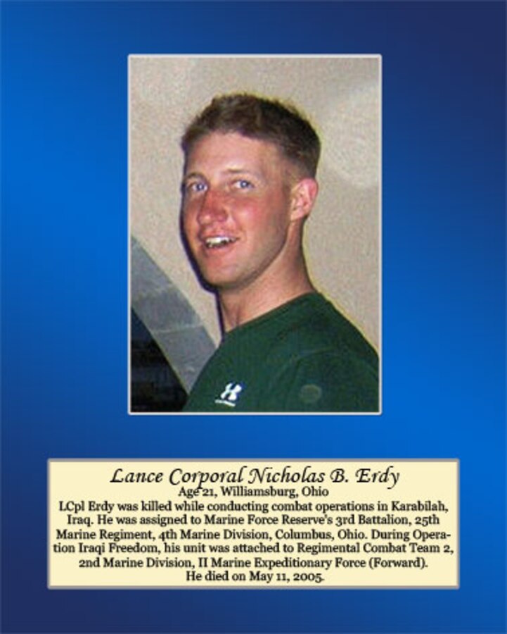 Age 21, Williamsburg, Ohio

LCpl Erdy was killed while conducting combat operations in Karabilah, Iraq. He was assigned to Marine Forces Reserve’s 3rd Battalion, 25th Marine Regiment, 4th Marine Division, Columbus, Ohio. During Operation Iraqi Freedom, his unit was attached to Regimental Combat Team 2, 2nd Marine Division, II Marine Expeditionary Force (Forward). He died on May 11, 2005.