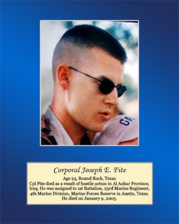 Age 23, Round Rock, Texas

Cpl Fite died as a result of hostile action in Al Anbar Province, Iraq. He was assigned to 1st Battalion, 23rd Marine Regiment, 4th Marine Division, Marine Forces Reserve in Austin, Texas. He died on January 9, 2005.
