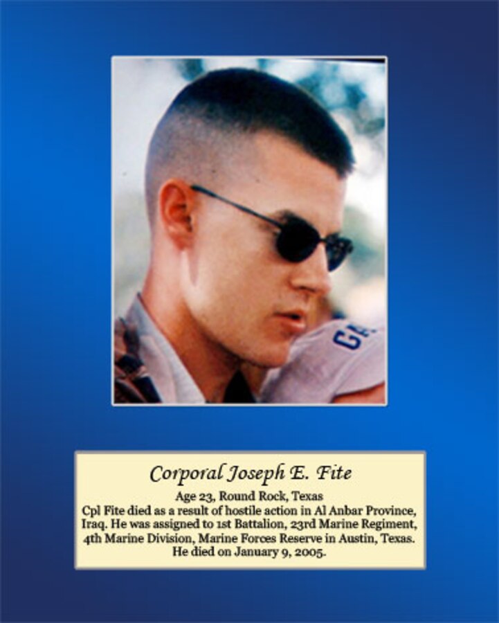 Age 23, Round Rock, Texas

Cpl Fite died as a result of hostile action in Al Anbar Province, Iraq. He was assigned to 1st Battalion, 23rd Marine Regiment, 4th Marine Division, Marine Forces Reserve in Austin, Texas. He died on January 9, 2005.