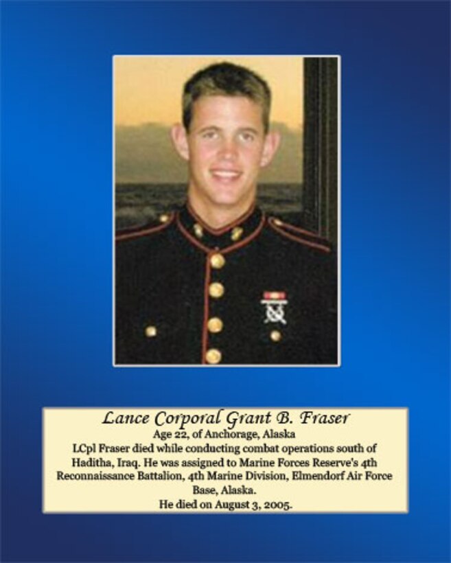 Age 22, Anchorage, Alaska

LCpl Fraser died while conducting combat operations south of Haditha, Iraq. He was assigned to Marine Forces Reserve’s 4th Reconnaissance Battalion, 4th Marine Division, Elmendorf Air Force Base, Alaska. He died on August 3, 2005.
