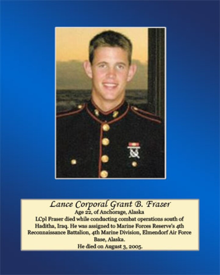 Age 22, Anchorage, Alaska

LCpl Fraser died while conducting combat operations south of Haditha, Iraq. He was assigned to Marine Forces Reserve’s 4th Reconnaissance Battalion, 4th Marine Division, Elmendorf Air Force Base, Alaska. He died on August 3, 2005.