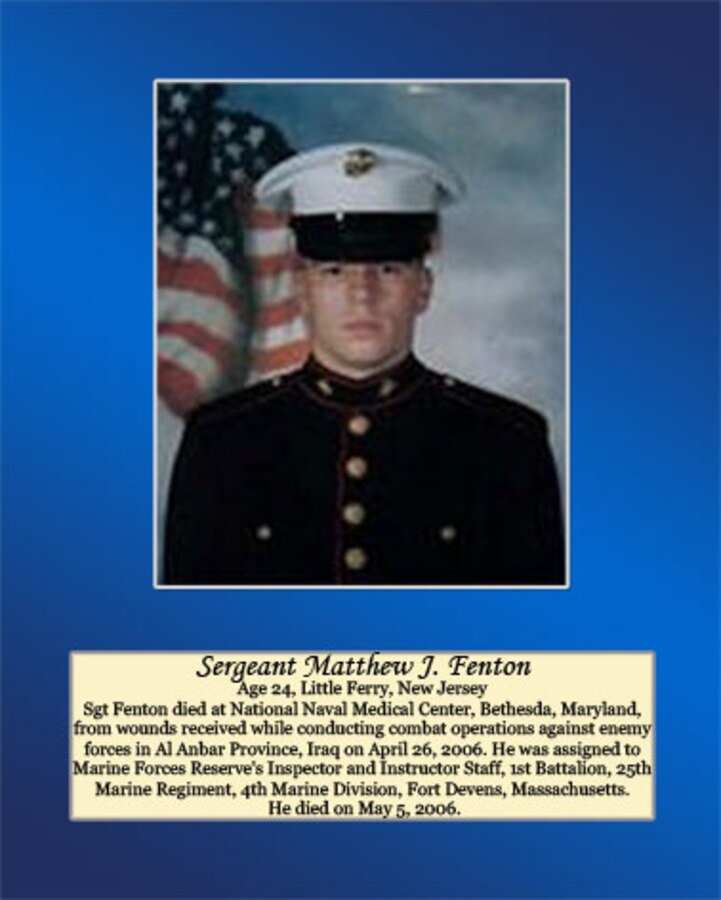 Age 24, Little Ferry, New Jersey

Sgt Fenton died at National Naval Medical Center, Bethesda, Maryland, from wounds received while conducting combat operations against enemy forces in Al Anbar Province, Iraq on April 26, 2006. He was assigned to Marine Forces Reserve’s Inspector and Instructor Staff, 1st Battalion, 25th Marine Regiment, 4thMarine Division, Fort Devens, Massachusetts. He died on May 5, 2006.
