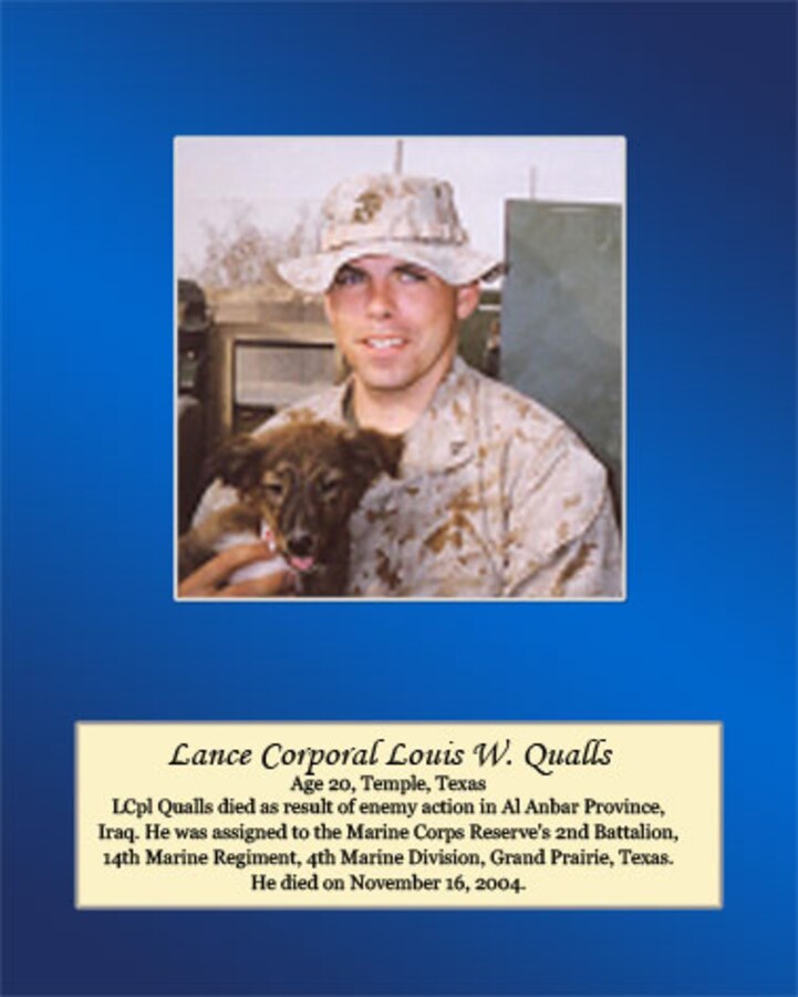 Age 20, Temple, Texas

Lance Cpl. Qualls died as result of enemy action in Al Anbar Province, Iraq. He was assigned to the Marine Corps Reserve’s 2nd Battalion, 14th Marine Regiment, 4th Marine Division, Grand Prairie, Texas. He died on November 16, 2004.