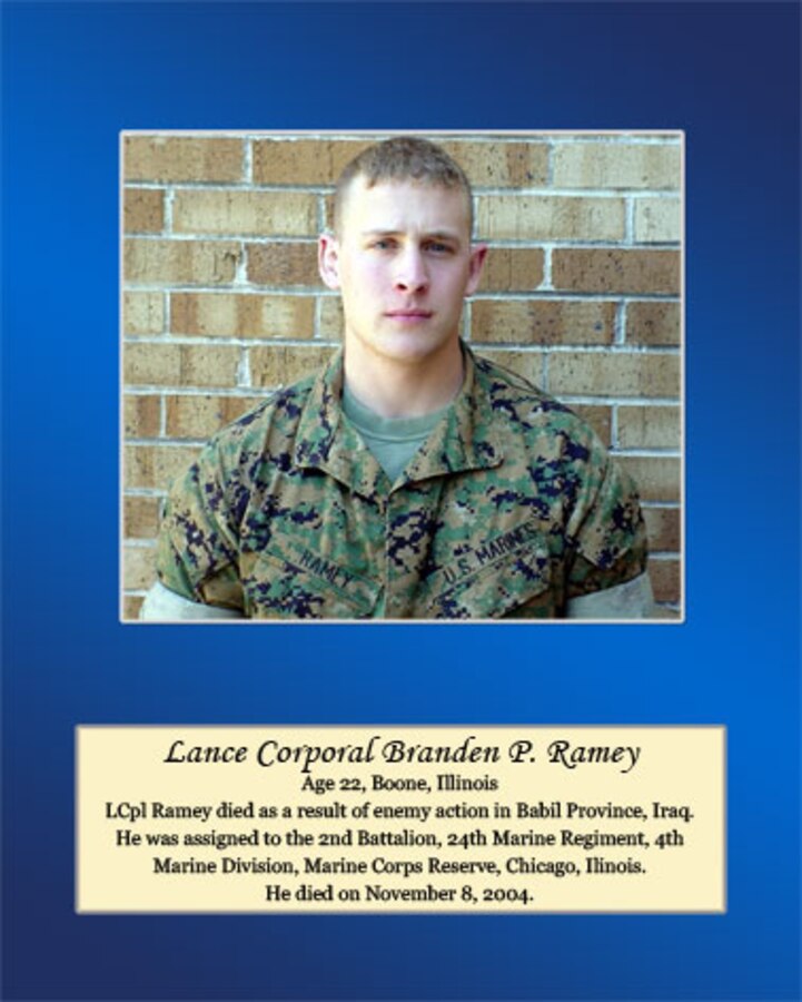 Age 22, Boone, Illinois

Lance Cpl. Ramey died as a result of enemy action in Babil Province, Iraq. He was assigned to the 2nd Battalion, 24th Marine Regiment, 4th Marine Division, Marine Corps Reserve, Chicago, Illinois. He died on November 8, 2004.
