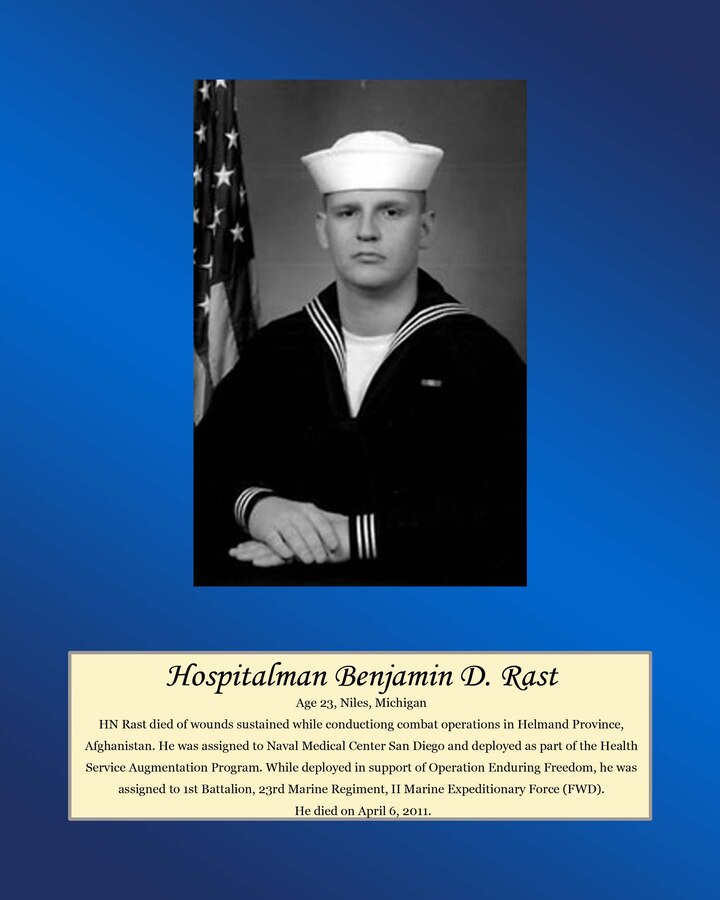 Age 23, Niles, Michigan

Hospitalman Rast died of wounds sustained while conducting combat operations in Helmand Province, Afghanistan. He was assigned to Naval Medical Center San Diego and deployed as part of the Health Service Augmentation Program. While deployed in support of Operation Enduring Freedom, he was assigned to 1st Battalion, 23rd Marine Regiment, II Marine Expeditionary Force (FWD). he died on April 6, 2011.