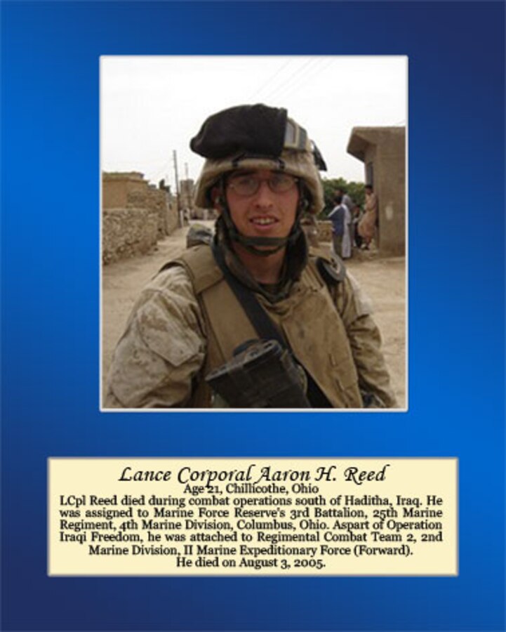 Lance Cpl. Reed died during combat operations south of Haditha, Iraq. He was assigned to Marine Forces Reserve’s 3rd Battalion, 25th Marine Regiment, 4th Marine Division, Columbus, Ohio. As part of Operation Iraqi Freedom, he was attached to Regimental Combat Team 2, 2nd Marine Division, II Marine Expeditionary Force (Forward). He died on August 3, 2005.