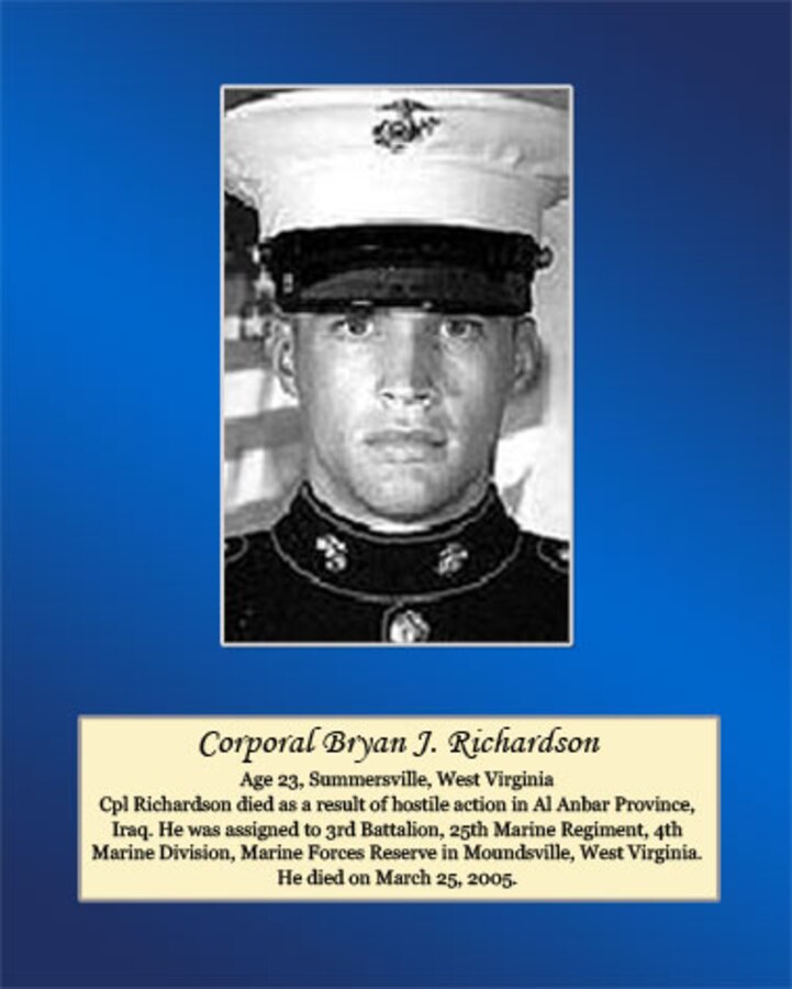 Age 23, Summersville, West Virginia

Cpl. Richardson died as a result of hostile action in Al Anbar Province, Iraq. He was assigned to 3rd Battalion, 25th Marine Regiment, 4th Marine Division, Marine Forces Reserve in Moundsville, West Virginia. He died on March 25, 2005.