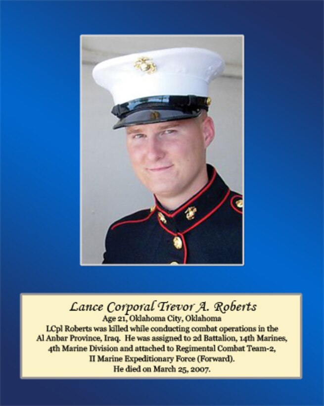 Age 21, Oklahoma City, Oklahoma 

Lance Cpl. Roberts was killed while conducting combat operations in the Al Anbar Province, Iraq. He was assigned to 2nd Battalion, 14th Marines, 4th Marine Division and attached to Regimental Combat Team-2, II Marine Expeditionary Force (Forward). He died on March 25, 2007.
