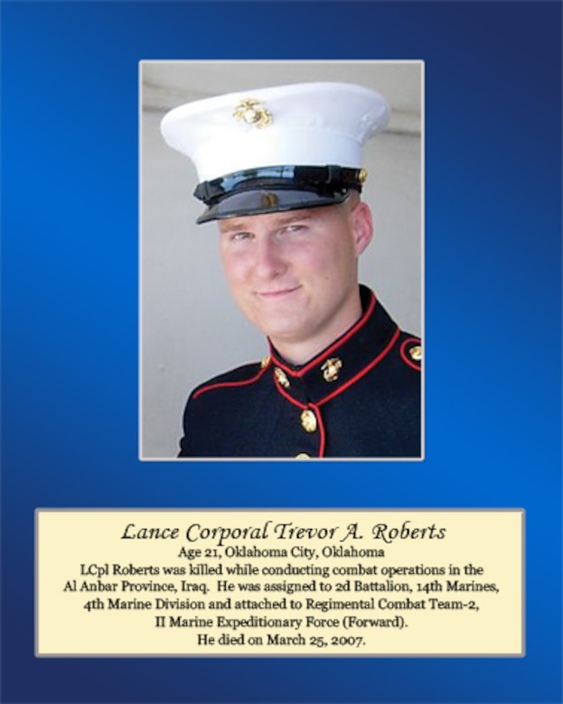 Age 21, Oklahoma City, Oklahoma 

Lance Cpl. Roberts was killed while conducting combat operations in the Al Anbar Province, Iraq. He was assigned to 2nd Battalion, 14th Marines, 4th Marine Division and attached to Regimental Combat Team-2, II Marine Expeditionary Force (Forward). He died on March 25, 2007.