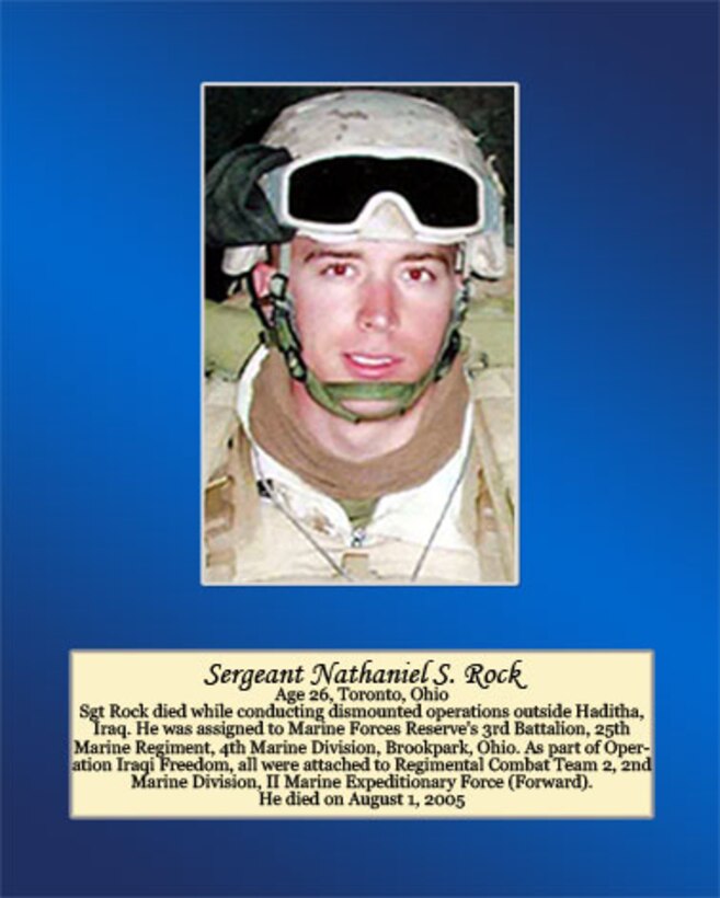 Sgt. Rock died while conducting dismounted operations outside Haditha, Iraq. He was assigned to Marine Forces Reserve’s 3rd battalion, 25th Marine Regiment, 4th Marine Division, Brookpark, Ohio. As part of Operation Iraqi Freedom, all were attached to Regimental Combat Team 2, 2nd Marine Division, II Marine Expeditionary Force (Forward). He died on August 1, 2005.