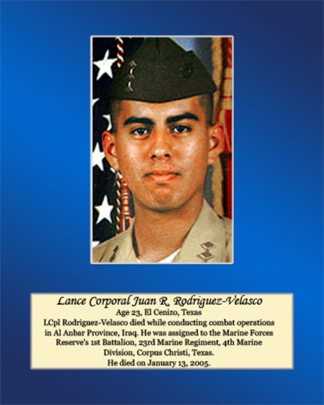 Age 23, El Cenizo, Texas

 Lance Cpl. Rodriguez-Velasco died while conducting combat operations in Al Anbar Province, Iraq. He was assigned to the Marine Forces Reserve’s 1st Battalion, 23rd Marine Regiment, 4th Marine Division, Corpus Christi, Texas. He died on January 13, 2005.