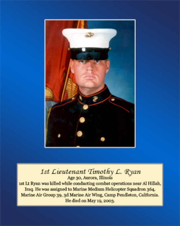 Age 30, Aurora, Illinois

1st. Lt. Ryan was killed while conducting combat operations near Al Hillah, Iraq. He was assigned to Marine Medium Helicopter Squadron 364, Marine Air Group 39, 3rd Marine Air Wing, Camp Pendleton, California. He died on May 19, 2003.