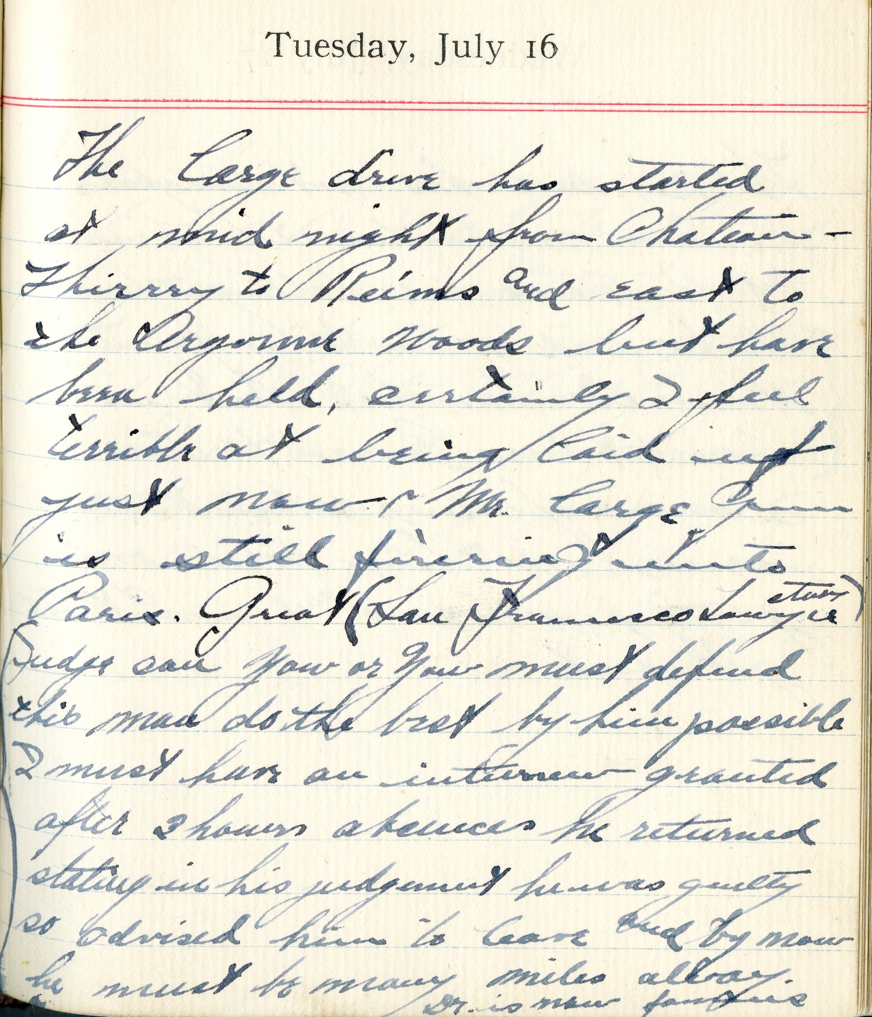 July 16, 1918-The large drive has started at midnight from Chateau Thierry to Reims and east to the Argonne Woods but have been held. Certainly I feel terrible at being laid up. Just now Mr. Large Gun is still firing into Paris. Great (San Francisco Lawyer story). “Judge: Can you…or you…must defend this man, do the best by him possible. I must have an interview granted.” After 3 hours absence he returned stating in his judgement he was guilty so advised him to leave and by now he must be many miles away. Doctor is now famous.