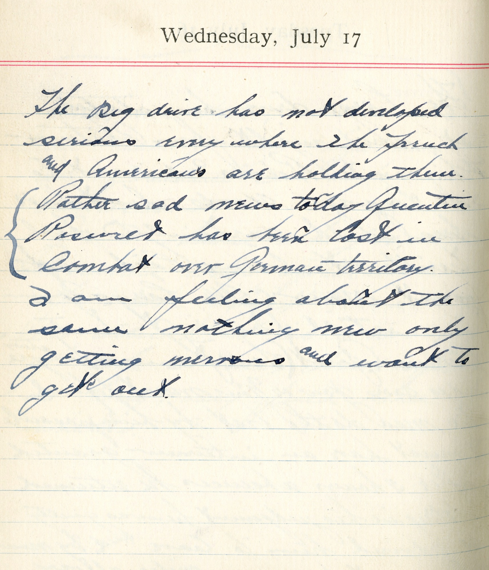 July 17, 1918-The big drive has not developed. Sirens everywhere. The French and Americans are holding theirs.
Rather sad news today. Quentin Roosevelt has been lost in combat over German territory.
  
I am feeling about the same. Nothing new only getting nervous and want to get out.