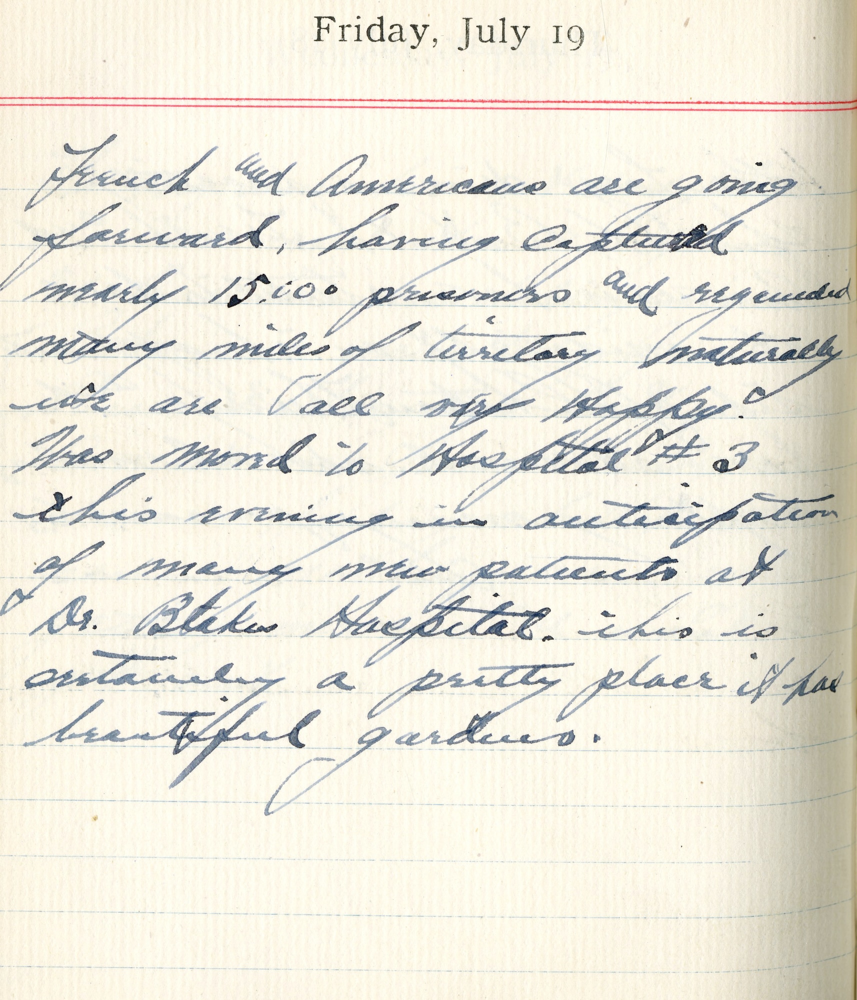 July 19, 1918-French and Americans are going forward, having captured merely 15,000 prisoners and regained many miles of territory. Naturally, we are all very happy.  

Was moved to Hospital #3 this morning in anticipation of many new patients at Dr. Blake's Hospital. This is certainly a pretty place. It has beautiful gardens.