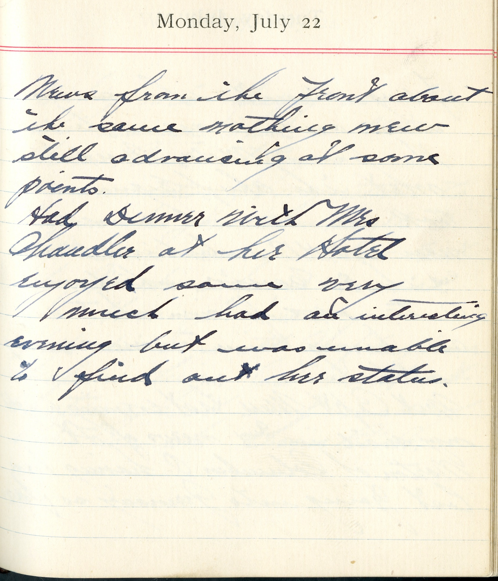 July 22, 1918-News from the front about the same. Nothing new. Still advancing at some points.

Had dinner with Mrs. Chandler at her hotel. Enjoyed same very much. Had interesting evening but was unable to find out her status.