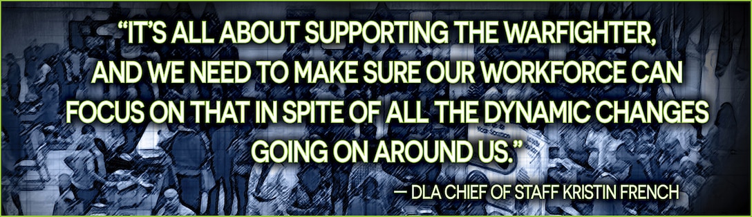 Pull Quote Graphic: “It’s all about supporting the warfighter,
and we need to make sure our workforce can focus on that in spite of all the dynamic changes going on around us.”
— DLA Chief of Staff Kristin French