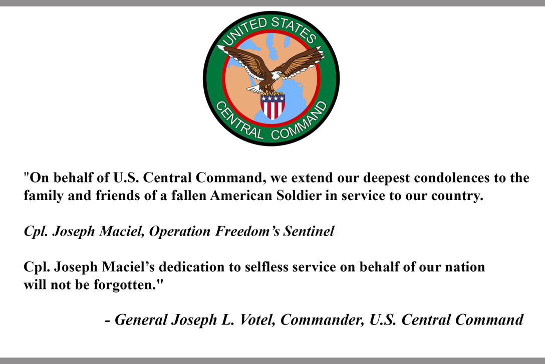 "On behalf of U.S. Central Command, we extend our deepest condolences to the family and friends of a fallen American Soldier in service to our country.
 
Cpl. Joseph Maciel, Operation Freedom’s Sentinel
 
Cpl. Joseph Maciel’s dedication to selfless service on behalf of our nation will not be forgotten."
 
- General Joseph L. Votel, Commander, U.S. Central Command