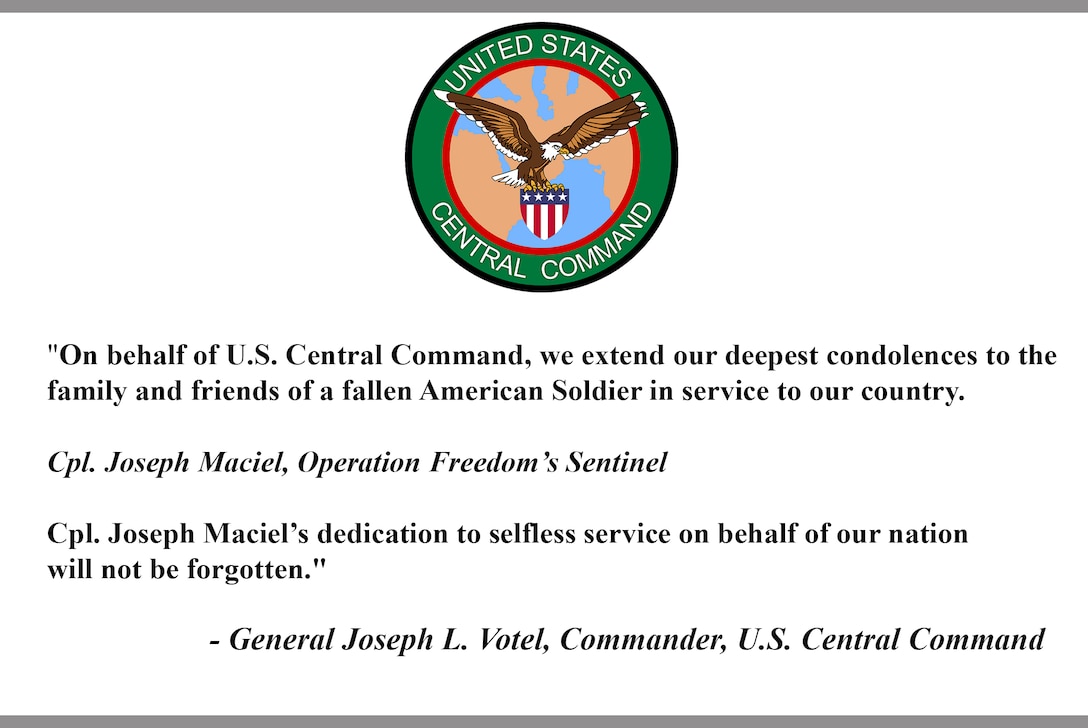 "On behalf of U.S. Central Command, we extend our deepest condolences to the family and friends of a fallen American Soldier in service to our country.
 
Cpl. Joseph Maciel, Operation Freedom’s Sentinel
 
Cpl. Joseph Maciel’s dedication to selfless service on behalf of our nation will not be forgotten."
 
- General Joseph L. Votel, Commander, U.S. Central Command