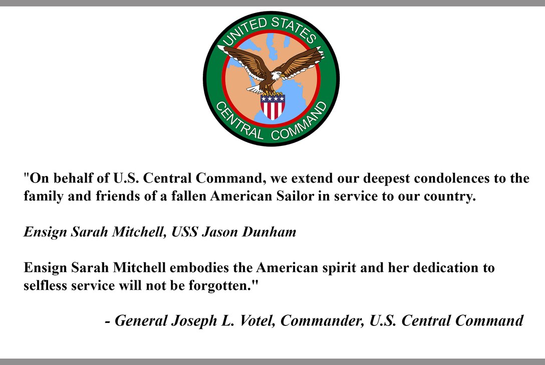 "On behalf of U.S. Central Command, we extend our deepest condolences to the family and friends of a fallen American Sailor in service to our country.

Ensign Sarah Mitchell, USS Jason Dunham 

Ensign Sarah Mitchell embodies the American spirit and her dedication to selfless service will not be forgotten."

- General Joseph L. Votel, Commander, U.S. Central Command