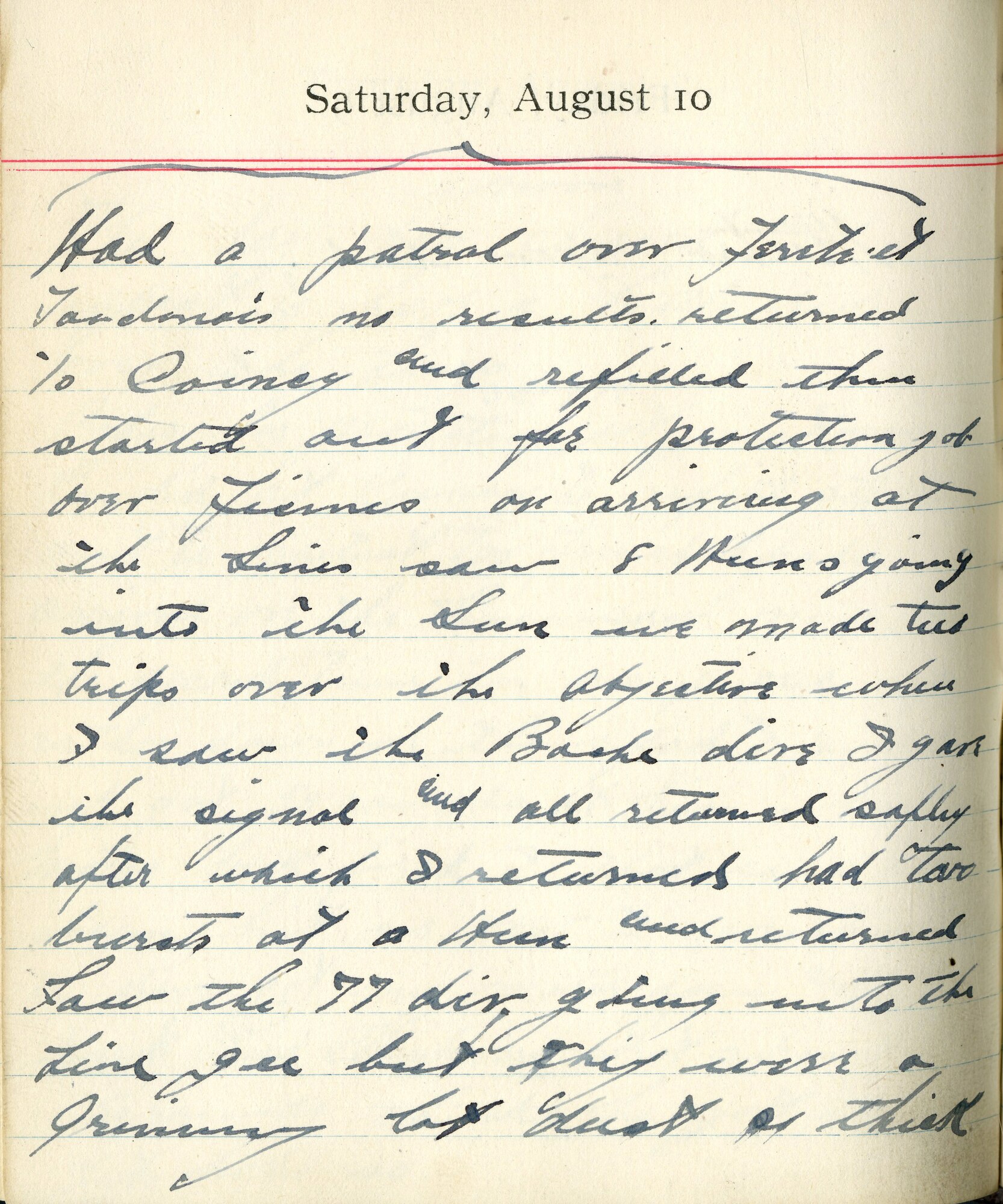 Had a patrol over Fère en Tardenois no results.  Returned to Coincy and refilled then started out for protection job over Fismes. On arriving at the lines saw 8 Huns going into the sun. We made two trips over the objective when I saw the Boche dive. I gave the signal and all returned safely. After which I returned had two bursts at a Hun and returned.  Saw the 77 Division going into the line. Gee, but they were a grinning lot, just as thick.