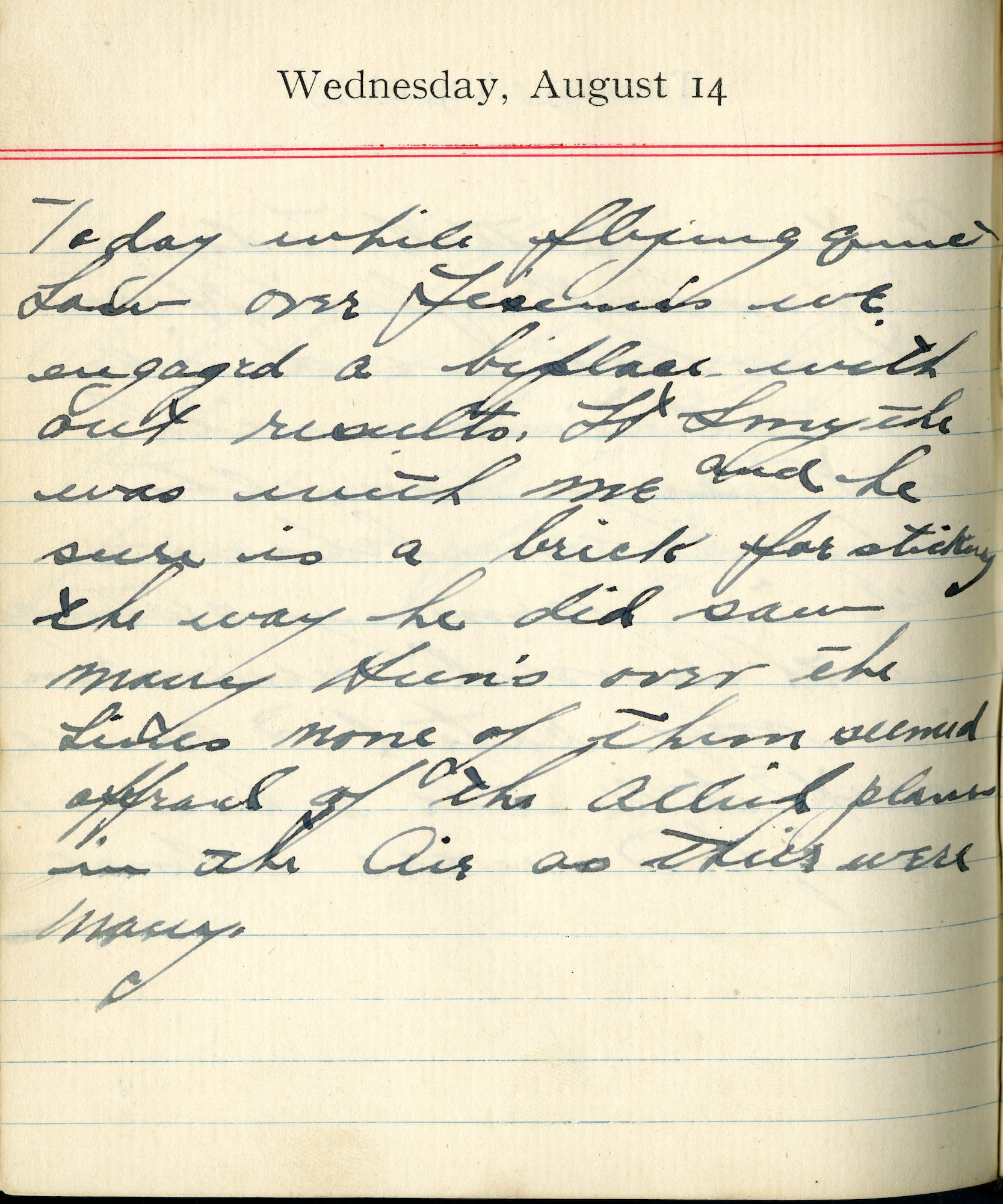 Today while flying quite low over Fismes we engaged a biplace without results.  Lt. [Walter W.] Smyth was with me and he sure is a brick for sticking the way he did.  Saw many Huns over the lines, none of them seemed afraid of the Allied planes in the air, as theirs were many.