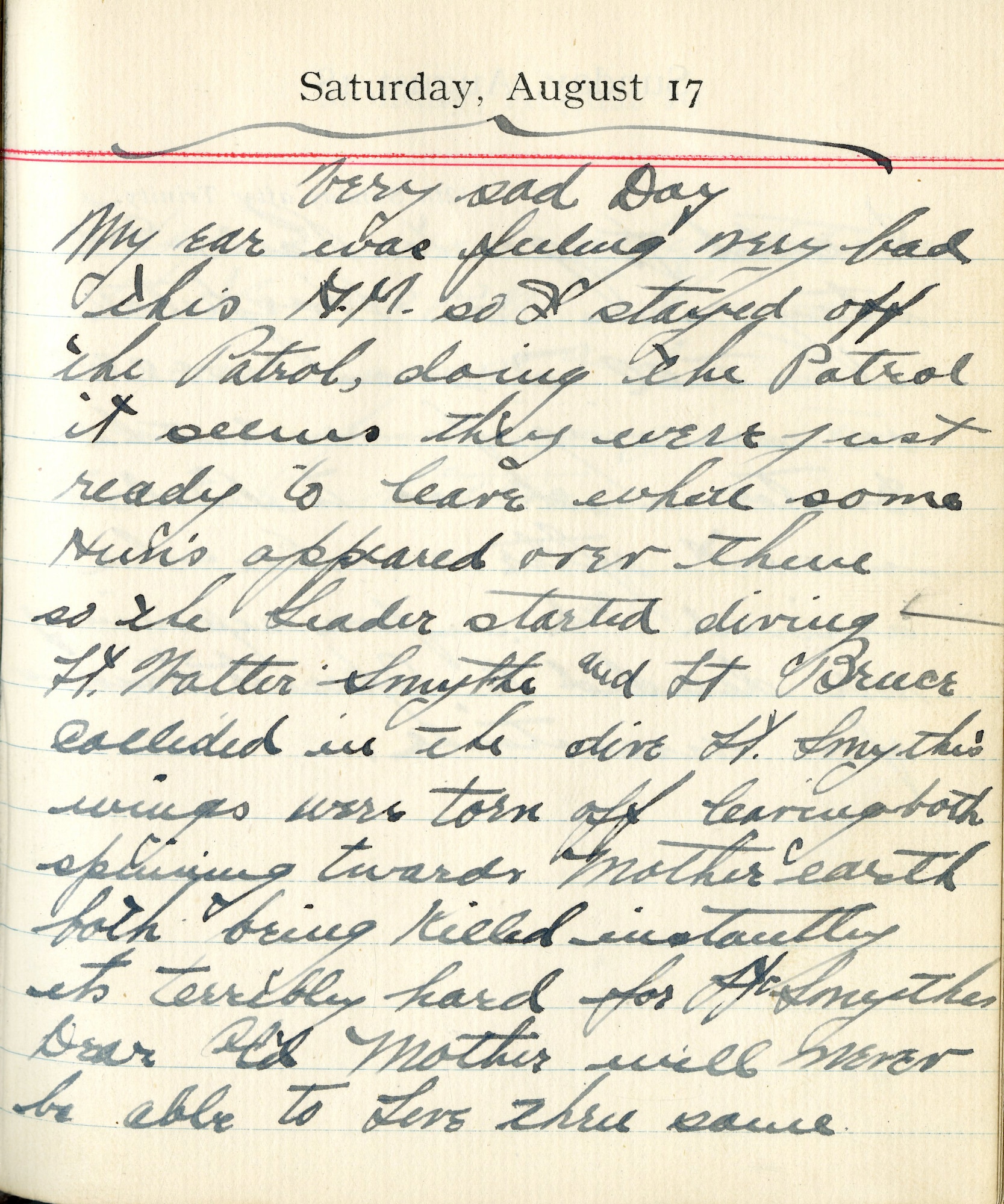 Very Sad Day

My ear was feeling very bad this A.M. so I stayed off the patrol. During the patrol it seems they were just ready to leave when some Huns appeared over them so the leader started diving.  Lt. Walter Smyth and Lt. [Alexander B.] Bruce collided in the dive.  Lt. Smyth’s wings were torn off leaving both spiraling towards Mother Earth…both being killed instantly. It’s terribly hard for Lt Smyth’s Dear Old Mother will never be able to live thru same.