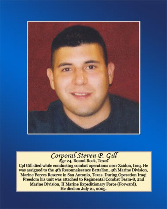 Age 24, Round Rock, Texas 

Cpl Gill died while conducting combat operations near Zaidon, Iraq. He was assigned to the 4th Reconnaissance Battalion, 4th Marine Division, Marine Forces Reserve in San Antonio, Texas. During Operation Iraqi Freedom his unit was attached to Regimental Combat Team-8, 2nd Marine Division, II Marine Expeditionary Force (Forward). He died on July 21, 2005.